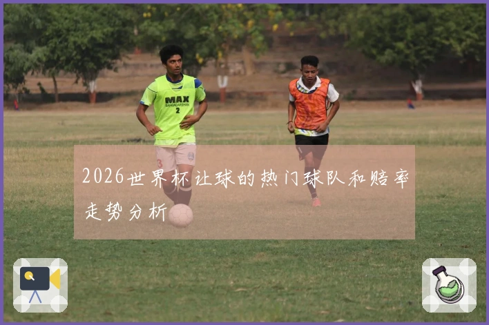 2026世界杯让球的热门球队和赔率走势分析
