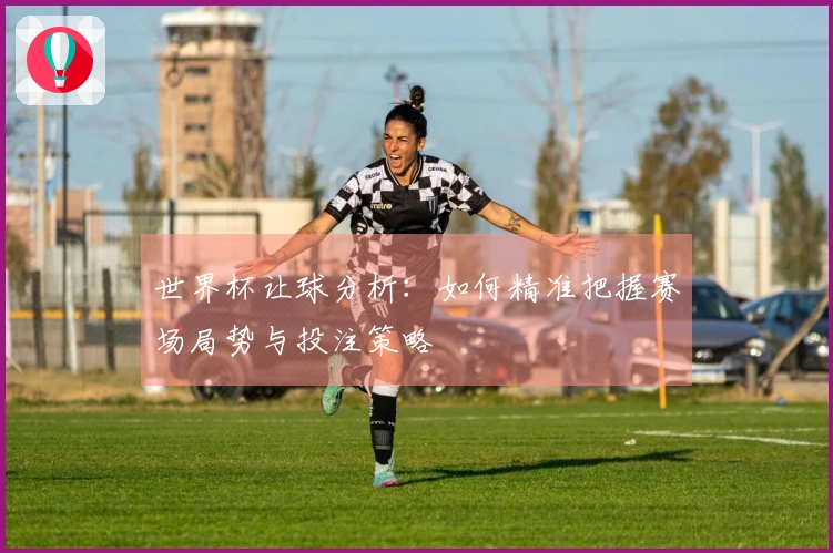 世界杯让球分析：如何精准把握赛场局势与投注策略